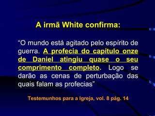 A irmã White confirma: “ O mundo está agitado pelo espírito de guerra.  A profecia do capítulo onze de Daniel atingiu quase o seu comprimento completo .  Logo se darão as cenas de perturbação das quais falam as profecias” Testemunhos para a Igreja, vol. 8 pág. 14 