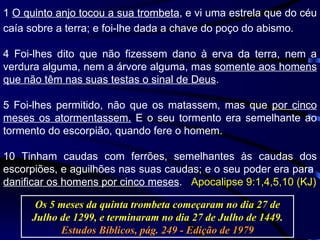 1  O quinto anjo tocou a sua trombeta , e vi uma estrela que do céu caía sobre a terra; e foi-lhe dada a chave do poço do abismo. 4 Foi-lhes dito que não fizessem dano à erva da terra, nem a verdura alguma, nem a árvore alguma, mas  somente aos homens que não têm nas suas testas o sinal de Deus . 5 Foi-lhes permitido, não que os matassem, mas que  por cinco meses os atormentassem.  E o seu tormento era semelhante ao tormento do escorpião, quando fere o homem. 10 Tinham caudas com ferrões, semelhantes às caudas dos escorpiões, e aguilhões nas suas caudas; e o seu poder era para  danificar os homens por cinco meses .  Apocalipse 9:1,4,5,10 (KJ) Os 5 meses da quinta trombeta começaram no dia 27 de Julho de 1299, e terminaram no dia 27 de Julho de 1449.  Estudos Bíblicos, pág. 249 - Edição de 1979 
