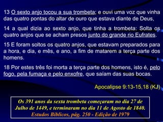 13  O sexto anjo tocou a sua trombeta ; e ouvi uma voz que vinha das quatro pontas do altar de ouro que estava diante de Deus, 14 a qual dizia ao sexto anjo, que tinha a trombeta: Solta os quatro anjos que se acham presos  junto do grande rio Eufrates . 15 E foram soltos os quatro anjos, que estavam preparados para a hora, e dia, e mês, e ano, a fim de matarem a terça parte dos homens. 18 Por estes três foi morta a terça parte dos homens, isto é,  pelo fogo, pela fumaça e pelo enxofre , que saíam das suas bocas. Apocalipse 9:13-15,18 (KJ) Os 391 anos da sexta trombeta começaram no dia 27 de Julho de 1449, e terminaram no dia 11 de Agosto de 1840.  Estudos Bíblicos, pág. 250 - Edição de 1979 