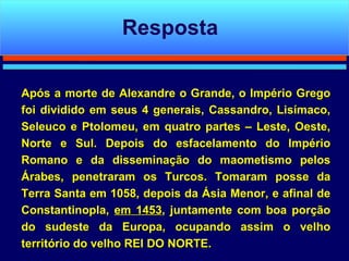 Após a morte de Alexandre o Grande, o Império Grego foi dividido em seus 4 generais, Cassandro, Lisímaco, Seleuco e Ptolomeu, em quatro partes – Leste, Oeste, Norte e Sul. Depois do esfacelamento do Império Romano e da disseminação do maometismo pelos Árabes, penetraram os Turcos. Tomaram posse da Terra Santa em 1058, depois da Ásia Menor, e afinal de Constantinopla,  em 1453 , juntamente com boa porção do sudeste da Europa, ocupando assim o velho território do velho REI DO NORTE.  Resposta 