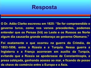 O Dr. Adão Clarke escreveu em 1825: “Se for compreendido o governo turco, como nos versos precedentes, podemos entender que os Persas (Irã) ao Leste e os Russos ao Norte algum dia causarão grande embaraço ao governo Otomano.”  Foi exatamente o que ocorreu na guerra da Criméia, de 1853-1856, entre a Rússia e a Turquia. Nessa guerra a Inglaterra e a França acorreram em auxílio da Turquia, evitando que a Rússia se apoderasse de Constantinopla, a presa cobiçada, ganhando acesso ao mar, e ficando de posse da chave do comércio entre a Europa e a Ásia.  Resposta 