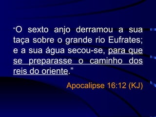 “ O sexto anjo derramou a sua taça sobre o grande rio Eufrates; e a sua água secou-se,  para que se preparasse o caminho dos reis do oriente .”   Apocalipse 16:12 (KJ) 