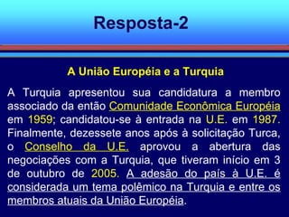 Resposta-2 A Turquia apresentou sua candidatura a membro associado da então  Comunidade Econômica Européia  em  1959 ; candidatou-se à entrada na  U.E.  em  1987.  Finalmente, dezessete anos após à solicitação Turca, o  Conselho da U.E.  aprovou a abertura das negociações com a Turquia, que tiveram início em 3 de outubro de  2005.   A adesão do país à U.E. é considerada um tema polêmico na Turquia e entre os membros atuais da União Européia .  A União Européia e a Turquia 