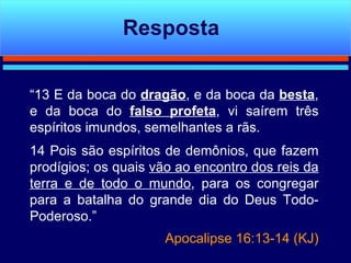 “ 13 E da boca do  dragão , e da boca da  besta , e da boca do  falso profeta , vi saírem três espíritos imundos, semelhantes a rãs. 14 Pois são espíritos de demônios, que fazem prodígios; os quais  vão ao encontro dos reis da terra e de todo o mundo , para os congregar para a batalha do grande dia do Deus Todo-Poderoso.” Apocalipse 16:13-14 (KJ) Resposta 