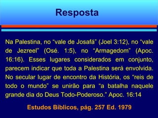 Na Palestina, no “vale de Josafá” (Joel 3:12), no “vale de Jezreel” (Osé. 1:5), no “Armagedom” (Apoc. 16:16). Esses lugares considerados em conjunto, parecem indicar que toda a Palestina será envolvida. No secular lugar de encontro da História, os “reis de todo o mundo” se unirão para “a batalha naquele grande dia do Deus Todo-Poderoso.” Apoc. 16:14 Estudos Bíblicos, pág. 257 Ed. 1979 Resposta 