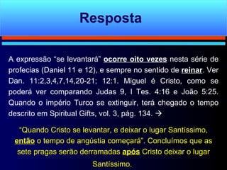 A expressão “se levantará”  ocorre oito vezes  nesta série de profecias (Daniel 11 e 12), e sempre no sentido de  reinar . Ver Dan. 11:2,3,4,7,14,20-21; 12:1. Miguel é Cristo, como se poderá ver comparando Judas 9, I Tes. 4:16 e João 5:25. Quando o império Turco se extinguir, terá chegado o tempo descrito em Spiritual Gifts, vol. 3, pág. 134.     “ Quando Cristo se levantar, e deixar o lugar Santíssimo,  então  o tempo de angústia começará”. Concluímos que as sete pragas serão derramadas  após  Cristo deixar o lugar Santíssimo.   Resposta 