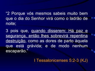 “ 2 Porque vós mesmos sabeis muito bem que o dia do Senhor virá como o ladrão de noite; 3 pois que,  quando disserem: Há paz e segurança, então lhes sobrevirá repentina destruição , como as dores de parto àquela que está grávida; e de modo nenhum escaparão.” I Tessalonicenses 5:2-3 (KJ) 
