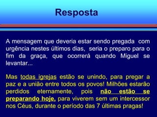 Resposta A mensagem que deveria estar sendo pregada  com urgência nestes últimos dias,  seria o preparo para o fim da graça, que ocorrerá quando Miguel se levantar... Mas  todas igrejas  estão se unindo, para pregar a paz e a união entre todos os povos! Milhões estarão perdidos eternamente, pois  não estão se preparando  hoje,   para viverem sem um intercessor nos Céus, durante o período das 7 últimas pragas! 