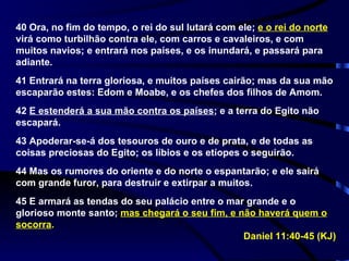 40 Ora, no fim do tempo, o rei do sul lutará com ele;  e o rei do norte  virá como turbilhão contra ele, com carros e cavaleiros, e com muitos navios; e entrará nos países, e os inundará, e passará para adiante. 41 Entrará na terra gloriosa, e muitos países cairão; mas da sua mão escaparão estes: Edom e Moabe, e os chefes dos filhos de Amom. 42  E estenderá a sua mão contra os países ; e a terra do Egito não escapará. 43 Apoderar-se-á dos tesouros de ouro e de prata, e de todas as coisas preciosas do Egito; os líbios e os etíopes o seguirão. 44 Mas os rumores do oriente e do norte o espantarão; e ele sairá com grande furor, para destruir e extirpar a muitos. 45 E armará as tendas do seu palácio entre o mar grande e o glorioso monte santo;  mas chegará o seu fim, e não haverá quem o socorra . Daniel 11:40-45 (KJ) 