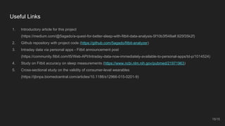 Useful Links
1. Introductory article for this project
(https://medium.com/@5agado/a-quest-for-better-sleep-with-fitbit-data-analysis-5f10b3f548a#.925f35k2f)
2. Github repository with project code (https://github.com/5agado/fitbit-analyzer)
3. Intraday data via personal apps - Fitbit announcement post
(https://community.fitbit.com/t5/Web-API/Intraday-data-now-immediately-available-to-personal-apps/td-p/1014524)
4. Study on Fitbit accuracy on sleep measurements (https://www.ncbi.nlm.nih.gov/pubmed/21971963)
5. Cross-sectional study on the validity of consumer-level wearables
(https://ijbnpa.biomedcentral.com/articles/10.1186/s12966-015-0201-9)
15/15
 