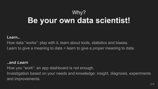 Why?
Be your own data scientist!
Learn..
How data “works”: play with it, learn about tools, statistics and biases.
Learn to give a meaning to data < learn to give a proper meaning to data.
..and Learn
How you “work”: an app dashboard is not enough.
Investigation based on your needs and knowledge: insight, diagnosis, experiments
and improvements.
3/15
 