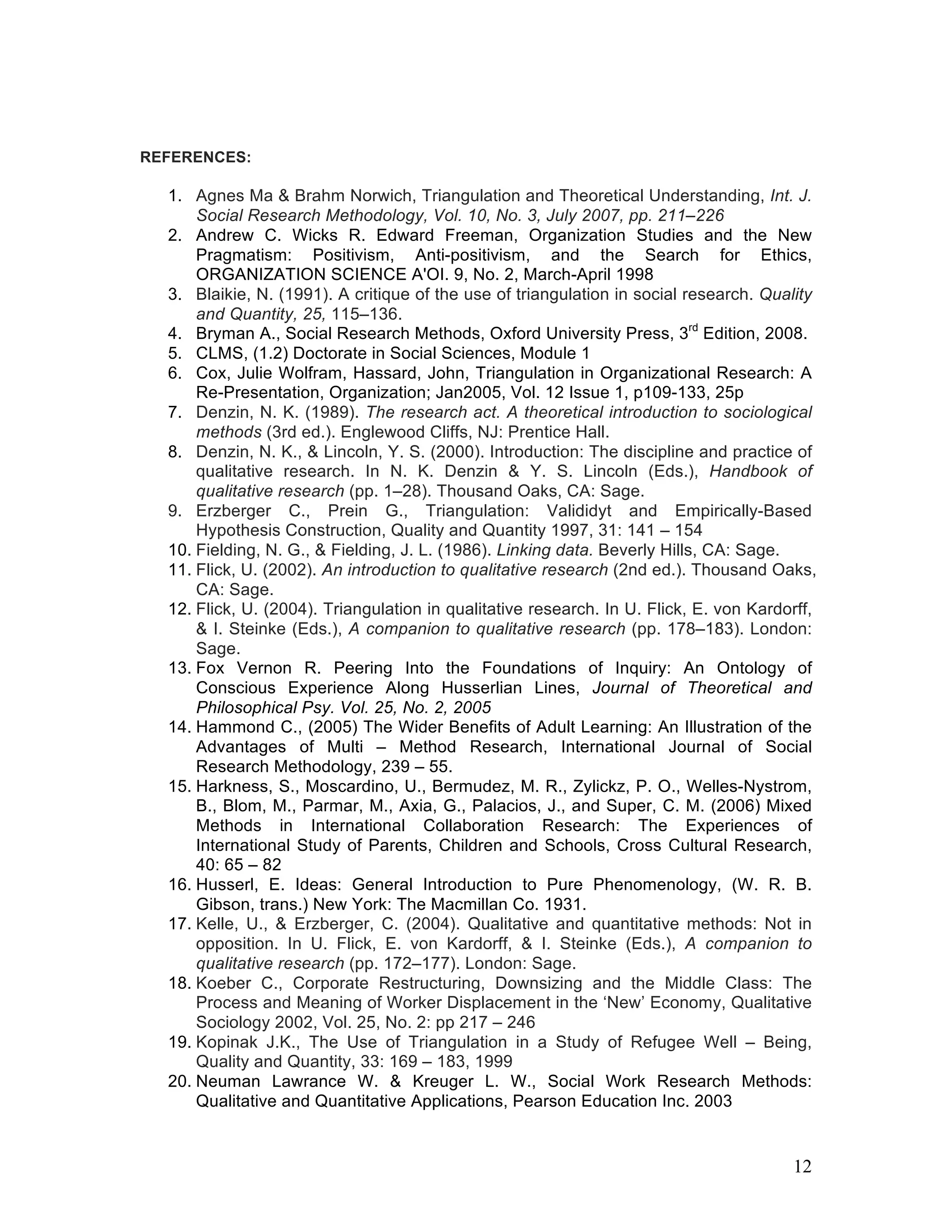 REFERENCES:

  1. Agnes Ma & Brahm Norwich, Triangulation and Theoretical Understanding, Int. J.
      Social Research Methodology, Vol. 10, No. 3, July 2007, pp. 211–226
  2. Andrew C. Wicks R. Edward Freeman, Organization Studies and the New
      Pragmatism: Positivism, Anti-positivism, and the Search for Ethics,
      ORGANIZATION SCIENCE A'OI. 9, No. 2, March-April 1998
  3. Blaikie, N. (1991). A critique of the use of triangulation in social research. Quality
      and Quantity, 25, 115–136.
  4. Bryman A., Social Research Methods, Oxford University Press, 3rd Edition, 2008.
  5. CLMS, (1.2) Doctorate in Social Sciences, Module 1
  6. Cox, Julie Wolfram, Hassard, John, Triangulation in Organizational Research: A
      Re-Presentation, Organization; Jan2005, Vol. 12 Issue 1, p109-133, 25p
  7. Denzin, N. K. (1989). The research act. A theoretical introduction to sociological
      methods (3rd ed.). Englewood Cliffs, NJ: Prentice Hall.
  8. Denzin, N. K., & Lincoln, Y. S. (2000). Introduction: The discipline and practice of
      qualitative research. In N. K. Denzin & Y. S. Lincoln (Eds.), Handbook of
      qualitative research (pp. 1–28). Thousand Oaks, CA: Sage.
  9. Erzberger C., Prein G., Triangulation: Valididyt and Empirically-Based
      Hypothesis Construction, Quality and Quantity 1997, 31: 141 – 154
  10. Fielding, N. G., & Fielding, J. L. (1986). Linking data. Beverly Hills, CA: Sage.
  11. Flick, U. (2002). An introduction to qualitative research (2nd ed.). Thousand Oaks,
      CA: Sage.
  12. Flick, U. (2004). Triangulation in qualitative research. In U. Flick, E. von Kardorff,
      & I. Steinke (Eds.), A companion to qualitative research (pp. 178–183). London:
      Sage.
  13. Fox Vernon R. Peering Into the Foundations of Inquiry: An Ontology of
      Conscious Experience Along Husserlian Lines, Journal of Theoretical and
      Philosophical Psy. Vol. 25, No. 2, 2005
  14. Hammond C., (2005) The Wider Benefits of Adult Learning: An Illustration of the
      Advantages of Multi – Method Research, International Journal of Social
      Research Methodology, 239 – 55.
  15. Harkness, S., Moscardino, U., Bermudez, M. R., Zylickz, P. O., Welles-Nystrom,
      B., Blom, M., Parmar, M., Axia, G., Palacios, J., and Super, C. M. (2006) Mixed
      Methods in International Collaboration Research: The Experiences of
      International Study of Parents, Children and Schools, Cross Cultural Research,
      40: 65 – 82
  16. Husserl, E. Ideas: General Introduction to Pure Phenomenology, (W. R. B.
      Gibson, trans.) New York: The Macmillan Co. 1931.
  17. Kelle, U., & Erzberger, C. (2004). Qualitative and quantitative methods: Not in
      opposition. In U. Flick, E. von Kardorff, & I. Steinke (Eds.), A companion to
      qualitative research (pp. 172–177). London: Sage.
  18. Koeber C., Corporate Restructuring, Downsizing and the Middle Class: The
      Process and Meaning of Worker Displacement in the ‘New’ Economy, Qualitative
      Sociology 2002, Vol. 25, No. 2: pp 217 – 246
  19. Kopinak J.K., The Use of Triangulation in a Study of Refugee Well – Being,
      Quality and Quantity, 33: 169 – 183, 1999
  20. Neuman Lawrance W. & Kreuger L. W., Social Work Research Methods:
      Qualitative and Quantitative Applications, Pearson Education Inc. 2003


                                                                                        12
 