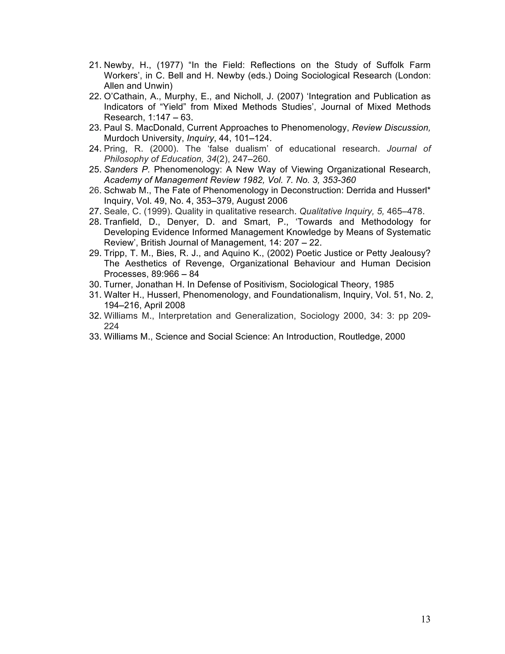 21. Newby, H., (1977) “In the Field: Reflections on the Study of Suffolk Farm
    Workers’, in C. Bell and H. Newby (eds.) Doing Sociological Research (London:
    Allen and Unwin)
22. O’Cathain, A., Murphy, E., and Nicholl, J. (2007) ‘Integration and Publication as
    Indicators of “Yield” from Mixed Methods Studies’, Journal of Mixed Methods
    Research, 1:147 – 63.
23. Paul S. MacDonald, Current Approaches to Phenomenology, Review Discussion,
    Murdoch University, Inquiry, 44, 101–124.
24. Pring, R. (2000). The ‘false dualism’ of educational research. Journal of
    Philosophy of Education, 34(2), 247–260.
25. Sanders P. Phenomenology: A New Way of Viewing Organizational Research,
    Academy of Management Review 1982, Vol. 7. No. 3, 353-360
26. Schwab M., The Fate of Phenomenology in Deconstruction: Derrida and Husserl*
    Inquiry, Vol. 49, No. 4, 353–379, August 2006
27. Seale, C. (1999). Quality in qualitative research. Qualitative Inquiry, 5, 465–478.
28. Tranfield, D., Denyer, D. and Smart, P., ‘Towards and Methodology for
    Developing Evidence Informed Management Knowledge by Means of Systematic
    Review’, British Journal of Management, 14: 207 – 22.
29. Tripp, T. M., Bies, R. J., and Aquino K., (2002) Poetic Justice or Petty Jealousy?
    The Aesthetics of Revenge, Organizational Behaviour and Human Decision
    Processes, 89:966 – 84
30. Turner, Jonathan H. In Defense of Positivism, Sociological Theory, 1985
31. Walter H., Husserl, Phenomenology, and Foundationalism, Inquiry, Vol. 51, No. 2,
    194–216, April 2008
32. Williams M., Interpretation and Generalization, Sociology 2000, 34: 3: pp 209-
    224
33. Williams M., Science and Social Science: An Introduction, Routledge, 2000




                                                                                   13
 