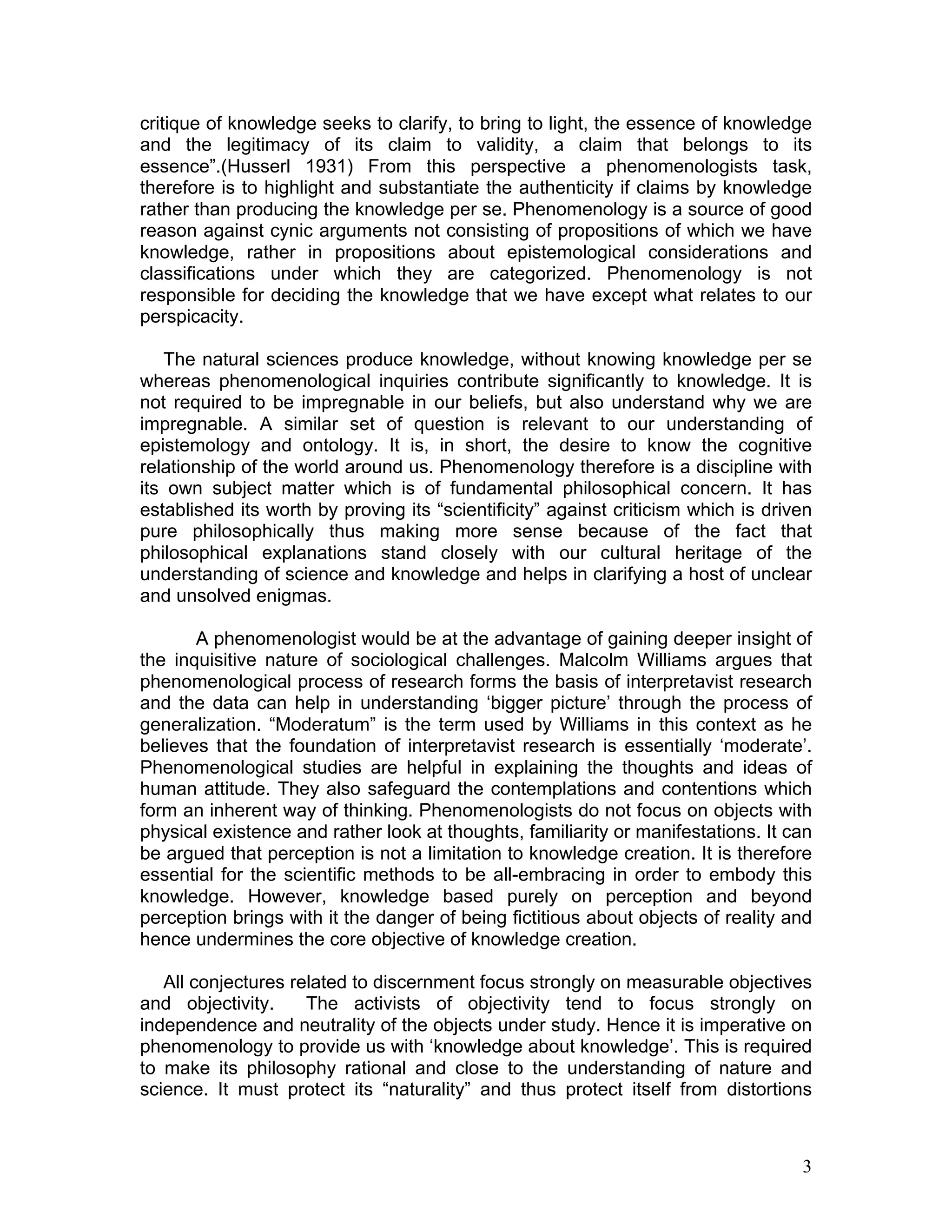 critique of knowledge seeks to clarify, to bring to light, the essence of knowledge
and the legitimacy of its claim to validity, a claim that belongs to its
essence”.(Husserl 1931) From this perspective a phenomenologists task,
therefore is to highlight and substantiate the authenticity if claims by knowledge
rather than producing the knowledge per se. Phenomenology is a source of good
reason against cynic arguments not consisting of propositions of which we have
knowledge, rather in propositions about epistemological considerations and
classifications under which they are categorized. Phenomenology is not
responsible for deciding the knowledge that we have except what relates to our
perspicacity.

   The natural sciences produce knowledge, without knowing knowledge per se
whereas phenomenological inquiries contribute significantly to knowledge. It is
not required to be impregnable in our beliefs, but also understand why we are
impregnable. A similar set of question is relevant to our understanding of
epistemology and ontology. It is, in short, the desire to know the cognitive
relationship of the world around us. Phenomenology therefore is a discipline with
its own subject matter which is of fundamental philosophical concern. It has
established its worth by proving its “scientificity” against criticism which is driven
pure philosophically thus making more sense because of the fact that
philosophical explanations stand closely with our cultural heritage of the
understanding of science and knowledge and helps in clarifying a host of unclear
and unsolved enigmas.

       A phenomenologist would be at the advantage of gaining deeper insight of
the inquisitive nature of sociological challenges. Malcolm Williams argues that
phenomenological process of research forms the basis of interpretavist research
and the data can help in understanding ‘bigger picture’ through the process of
generalization. “Moderatum” is the term used by Williams in this context as he
believes that the foundation of interpretavist research is essentially ‘moderate’.
Phenomenological studies are helpful in explaining the thoughts and ideas of
human attitude. They also safeguard the contemplations and contentions which
form an inherent way of thinking. Phenomenologists do not focus on objects with
physical existence and rather look at thoughts, familiarity or manifestations. It can
be argued that perception is not a limitation to knowledge creation. It is therefore
essential for the scientific methods to be all-embracing in order to embody this
knowledge. However, knowledge based purely on perception and beyond
perception brings with it the danger of being fictitious about objects of reality and
hence undermines the core objective of knowledge creation.

   All conjectures related to discernment focus strongly on measurable objectives
and objectivity.     The activists of objectivity tend to focus strongly on
independence and neutrality of the objects under study. Hence it is imperative on
phenomenology to provide us with ‘knowledge about knowledge’. This is required
to make its philosophy rational and close to the understanding of nature and
science. It must protect its “naturality” and thus protect itself from distortions



                                                                                    3
 