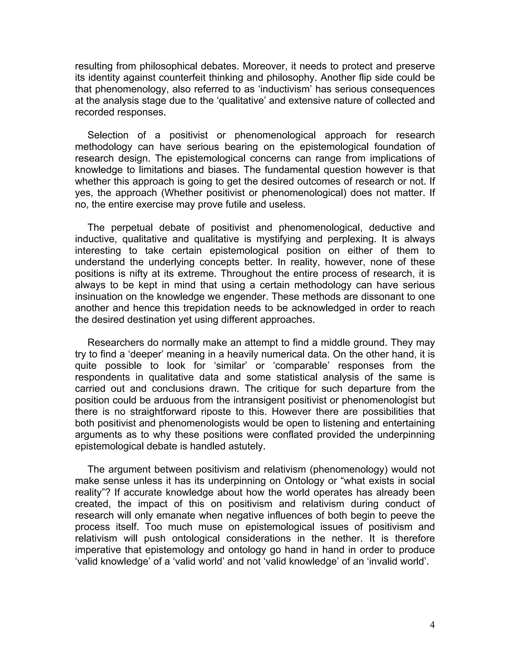 resulting from philosophical debates. Moreover, it needs to protect and preserve
its identity against counterfeit thinking and philosophy. Another flip side could be
that phenomenology, also referred to as ‘inductivism’ has serious consequences
at the analysis stage due to the ‘qualitative’ and extensive nature of collected and
recorded responses.

   Selection of a positivist or phenomenological approach for research
methodology can have serious bearing on the epistemological foundation of
research design. The epistemological concerns can range from implications of
knowledge to limitations and biases. The fundamental question however is that
whether this approach is going to get the desired outcomes of research or not. If
yes, the approach (Whether positivist or phenomenological) does not matter. If
no, the entire exercise may prove futile and useless.

   The perpetual debate of positivist and phenomenological, deductive and
inductive, qualitative and qualitative is mystifying and perplexing. It is always
interesting to take certain epistemological position on either of them to
understand the underlying concepts better. In reality, however, none of these
positions is nifty at its extreme. Throughout the entire process of research, it is
always to be kept in mind that using a certain methodology can have serious
insinuation on the knowledge we engender. These methods are dissonant to one
another and hence this trepidation needs to be acknowledged in order to reach
the desired destination yet using different approaches.

   Researchers do normally make an attempt to find a middle ground. They may
try to find a ‘deeper’ meaning in a heavily numerical data. On the other hand, it is
quite possible to look for ‘similar’ or ‘comparable’ responses from the
respondents in qualitative data and some statistical analysis of the same is
carried out and conclusions drawn. The critique for such departure from the
position could be arduous from the intransigent positivist or phenomenologist but
there is no straightforward riposte to this. However there are possibilities that
both positivist and phenomenologists would be open to listening and entertaining
arguments as to why these positions were conflated provided the underpinning
epistemological debate is handled astutely.

   The argument between positivism and relativism (phenomenology) would not
make sense unless it has its underpinning on Ontology or “what exists in social
reality”? If accurate knowledge about how the world operates has already been
created, the impact of this on positivism and relativism during conduct of
research will only emanate when negative influences of both begin to peeve the
process itself. Too much muse on epistemological issues of positivism and
relativism will push ontological considerations in the nether. It is therefore
imperative that epistemology and ontology go hand in hand in order to produce
‘valid knowledge’ of a ‘valid world’ and not ‘valid knowledge’ of an ‘invalid world’.




                                                                                   4
 