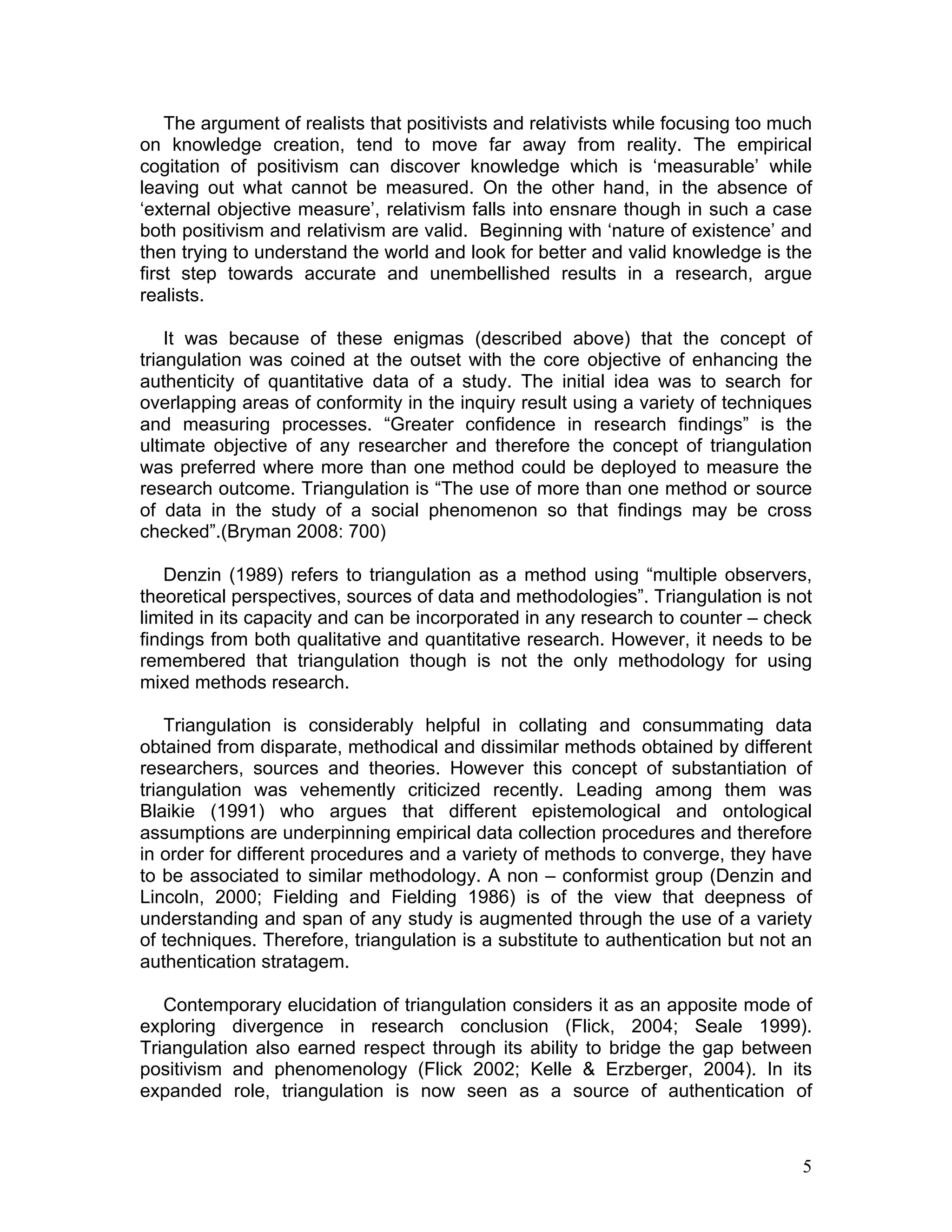 The argument of realists that positivists and relativists while focusing too much
on knowledge creation, tend to move far away from reality. The empirical
cogitation of positivism can discover knowledge which is ‘measurable’ while
leaving out what cannot be measured. On the other hand, in the absence of
‘external objective measure’, relativism falls into ensnare though in such a case
both positivism and relativism are valid. Beginning with ‘nature of existence’ and
then trying to understand the world and look for better and valid knowledge is the
first step towards accurate and unembellished results in a research, argue
realists.

    It was because of these enigmas (described above) that the concept of
triangulation was coined at the outset with the core objective of enhancing the
authenticity of quantitative data of a study. The initial idea was to search for
overlapping areas of conformity in the inquiry result using a variety of techniques
and measuring processes. “Greater confidence in research findings” is the
ultimate objective of any researcher and therefore the concept of triangulation
was preferred where more than one method could be deployed to measure the
research outcome. Triangulation is “The use of more than one method or source
of data in the study of a social phenomenon so that findings may be cross
checked”.(Bryman 2008: 700)

   Denzin (1989) refers to triangulation as a method using “multiple observers,
theoretical perspectives, sources of data and methodologies”. Triangulation is not
limited in its capacity and can be incorporated in any research to counter – check
findings from both qualitative and quantitative research. However, it needs to be
remembered that triangulation though is not the only methodology for using
mixed methods research.

    Triangulation is considerably helpful in collating and consummating data
obtained from disparate, methodical and dissimilar methods obtained by different
researchers, sources and theories. However this concept of substantiation of
triangulation was vehemently criticized recently. Leading among them was
Blaikie (1991) who argues that different epistemological and ontological
assumptions are underpinning empirical data collection procedures and therefore
in order for different procedures and a variety of methods to converge, they have
to be associated to similar methodology. A non – conformist group (Denzin and
Lincoln, 2000; Fielding and Fielding 1986) is of the view that deepness of
understanding and span of any study is augmented through the use of a variety
of techniques. Therefore, triangulation is a substitute to authentication but not an
authentication stratagem.

   Contemporary elucidation of triangulation considers it as an apposite mode of
exploring divergence in research conclusion (Flick, 2004; Seale 1999).
Triangulation also earned respect through its ability to bridge the gap between
positivism and phenomenology (Flick 2002; Kelle & Erzberger, 2004). In its
expanded role, triangulation is now seen as a source of authentication of



                                                                                   5
 
