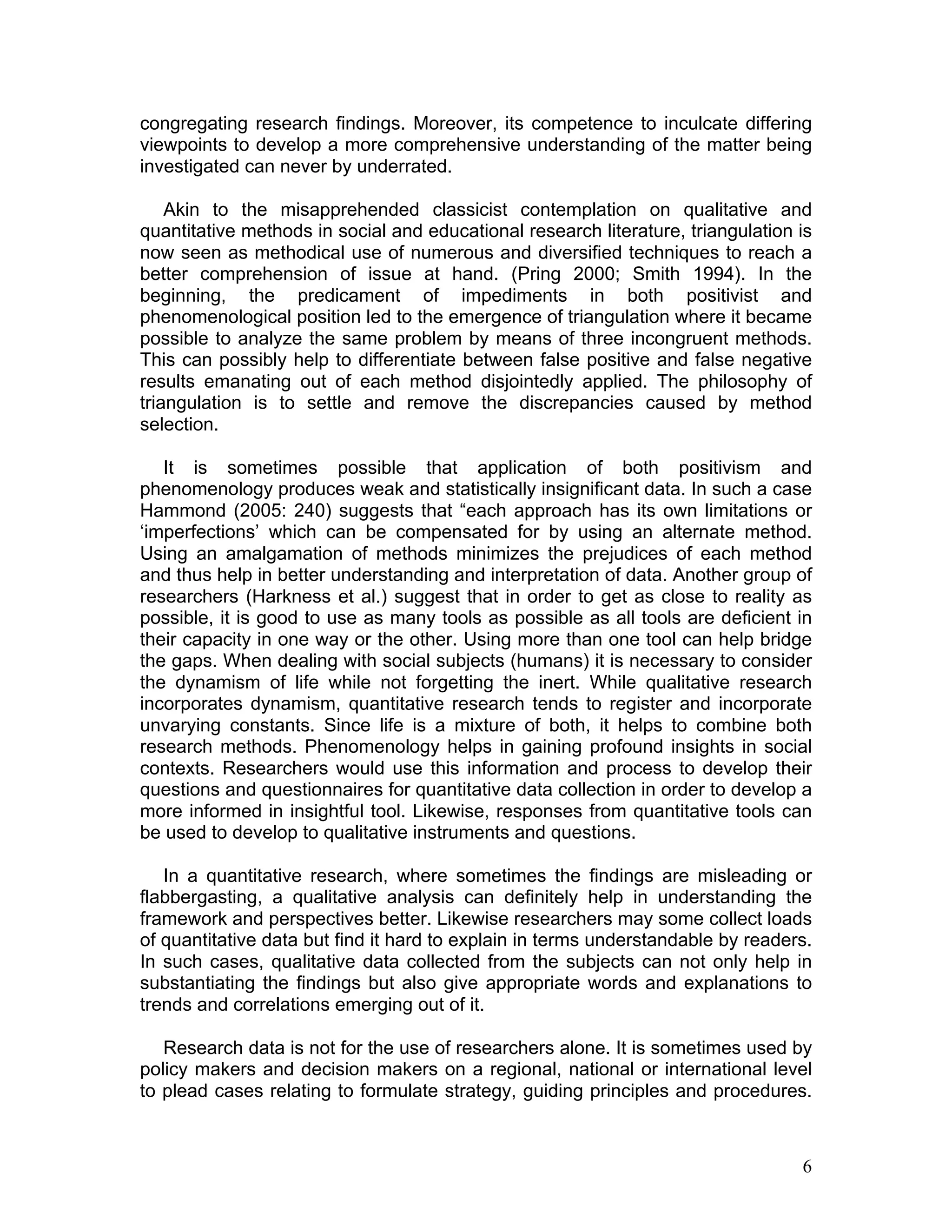 congregating research findings. Moreover, its competence to inculcate differing
viewpoints to develop a more comprehensive understanding of the matter being
investigated can never by underrated.

    Akin to the misapprehended classicist contemplation on qualitative and
quantitative methods in social and educational research literature, triangulation is
now seen as methodical use of numerous and diversified techniques to reach a
better comprehension of issue at hand. (Pring 2000; Smith 1994). In the
beginning, the predicament of impediments in both positivist and
phenomenological position led to the emergence of triangulation where it became
possible to analyze the same problem by means of three incongruent methods.
This can possibly help to differentiate between false positive and false negative
results emanating out of each method disjointedly applied. The philosophy of
triangulation is to settle and remove the discrepancies caused by method
selection.

   It is sometimes possible that application of both positivism and
phenomenology produces weak and statistically insignificant data. In such a case
Hammond (2005: 240) suggests that “each approach has its own limitations or
‘imperfections’ which can be compensated for by using an alternate method.
Using an amalgamation of methods minimizes the prejudices of each method
and thus help in better understanding and interpretation of data. Another group of
researchers (Harkness et al.) suggest that in order to get as close to reality as
possible, it is good to use as many tools as possible as all tools are deficient in
their capacity in one way or the other. Using more than one tool can help bridge
the gaps. When dealing with social subjects (humans) it is necessary to consider
the dynamism of life while not forgetting the inert. While qualitative research
incorporates dynamism, quantitative research tends to register and incorporate
unvarying constants. Since life is a mixture of both, it helps to combine both
research methods. Phenomenology helps in gaining profound insights in social
contexts. Researchers would use this information and process to develop their
questions and questionnaires for quantitative data collection in order to develop a
more informed in insightful tool. Likewise, responses from quantitative tools can
be used to develop to qualitative instruments and questions.

   In a quantitative research, where sometimes the findings are misleading or
flabbergasting, a qualitative analysis can definitely help in understanding the
framework and perspectives better. Likewise researchers may some collect loads
of quantitative data but find it hard to explain in terms understandable by readers.
In such cases, qualitative data collected from the subjects can not only help in
substantiating the findings but also give appropriate words and explanations to
trends and correlations emerging out of it.

   Research data is not for the use of researchers alone. It is sometimes used by
policy makers and decision makers on a regional, national or international level
to plead cases relating to formulate strategy, guiding principles and procedures.



                                                                                  6
 