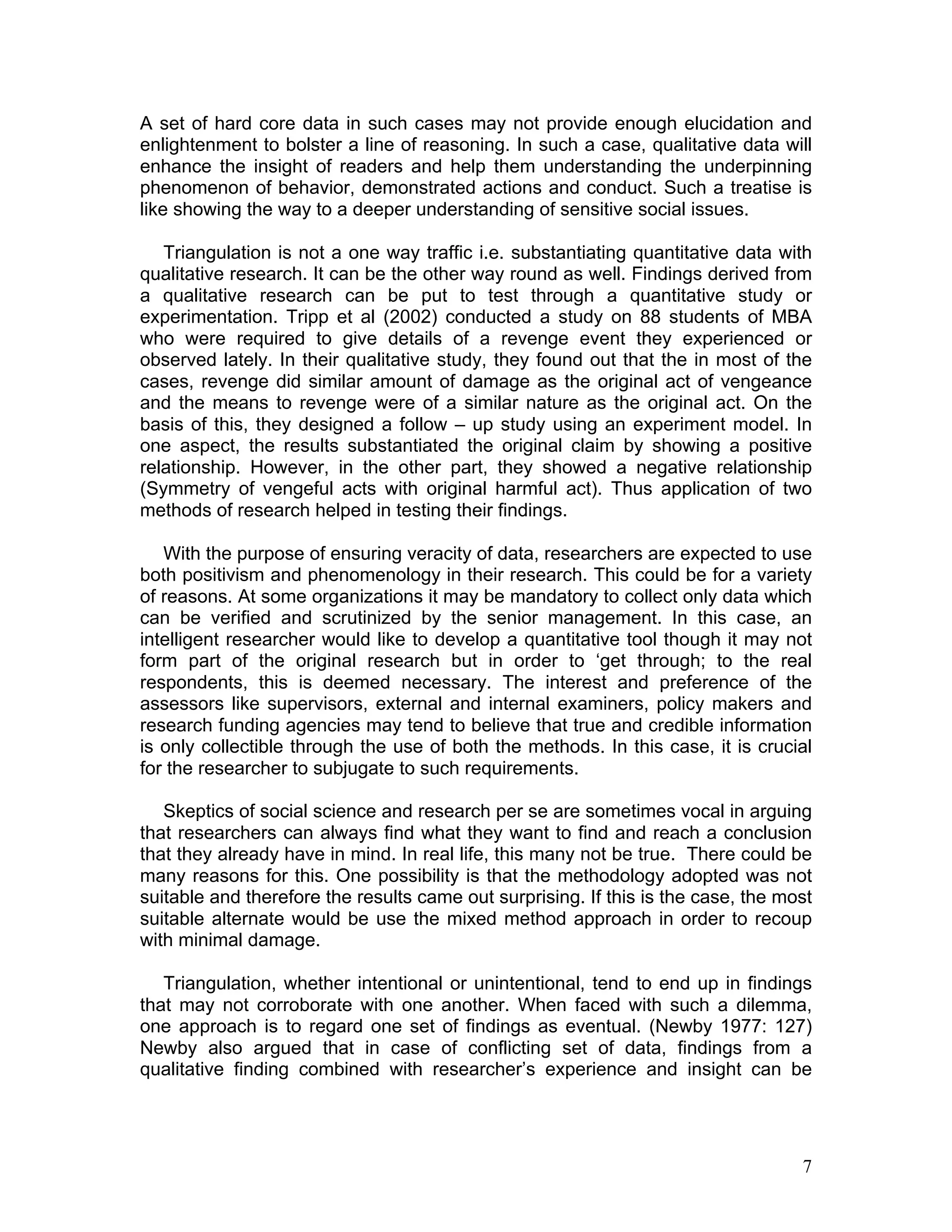 A set of hard core data in such cases may not provide enough elucidation and
enlightenment to bolster a line of reasoning. In such a case, qualitative data will
enhance the insight of readers and help them understanding the underpinning
phenomenon of behavior, demonstrated actions and conduct. Such a treatise is
like showing the way to a deeper understanding of sensitive social issues.

   Triangulation is not a one way traffic i.e. substantiating quantitative data with
qualitative research. It can be the other way round as well. Findings derived from
a qualitative research can be put to test through a quantitative study or
experimentation. Tripp et al (2002) conducted a study on 88 students of MBA
who were required to give details of a revenge event they experienced or
observed lately. In their qualitative study, they found out that the in most of the
cases, revenge did similar amount of damage as the original act of vengeance
and the means to revenge were of a similar nature as the original act. On the
basis of this, they designed a follow – up study using an experiment model. In
one aspect, the results substantiated the original claim by showing a positive
relationship. However, in the other part, they showed a negative relationship
(Symmetry of vengeful acts with original harmful act). Thus application of two
methods of research helped in testing their findings.

   With the purpose of ensuring veracity of data, researchers are expected to use
both positivism and phenomenology in their research. This could be for a variety
of reasons. At some organizations it may be mandatory to collect only data which
can be verified and scrutinized by the senior management. In this case, an
intelligent researcher would like to develop a quantitative tool though it may not
form part of the original research but in order to ‘get through; to the real
respondents, this is deemed necessary. The interest and preference of the
assessors like supervisors, external and internal examiners, policy makers and
research funding agencies may tend to believe that true and credible information
is only collectible through the use of both the methods. In this case, it is crucial
for the researcher to subjugate to such requirements.

   Skeptics of social science and research per se are sometimes vocal in arguing
that researchers can always find what they want to find and reach a conclusion
that they already have in mind. In real life, this many not be true. There could be
many reasons for this. One possibility is that the methodology adopted was not
suitable and therefore the results came out surprising. If this is the case, the most
suitable alternate would be use the mixed method approach in order to recoup
with minimal damage.

   Triangulation, whether intentional or unintentional, tend to end up in findings
that may not corroborate with one another. When faced with such a dilemma,
one approach is to regard one set of findings as eventual. (Newby 1977: 127)
Newby also argued that in case of conflicting set of data, findings from a
qualitative finding combined with researcher’s experience and insight can be




                                                                                   7
 