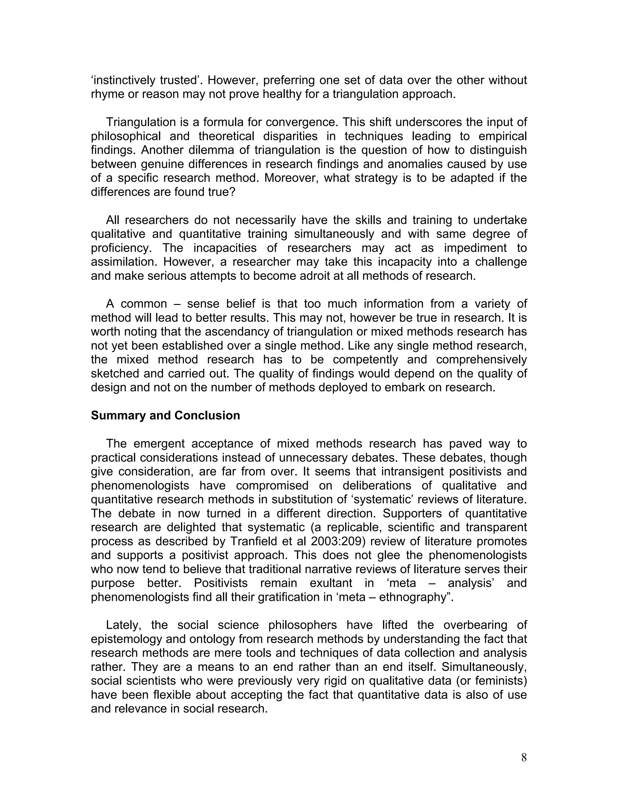 ‘instinctively trusted’. However, preferring one set of data over the other without
rhyme or reason may not prove healthy for a triangulation approach.

    Triangulation is a formula for convergence. This shift underscores the input of
philosophical and theoretical disparities in techniques leading to empirical
findings. Another dilemma of triangulation is the question of how to distinguish
between genuine differences in research findings and anomalies caused by use
of a specific research method. Moreover, what strategy is to be adapted if the
differences are found true?

   All researchers do not necessarily have the skills and training to undertake
qualitative and quantitative training simultaneously and with same degree of
proficiency. The incapacities of researchers may act as impediment to
assimilation. However, a researcher may take this incapacity into a challenge
and make serious attempts to become adroit at all methods of research.

   A common – sense belief is that too much information from a variety of
method will lead to better results. This may not, however be true in research. It is
worth noting that the ascendancy of triangulation or mixed methods research has
not yet been established over a single method. Like any single method research,
the mixed method research has to be competently and comprehensively
sketched and carried out. The quality of findings would depend on the quality of
design and not on the number of methods deployed to embark on research.

Summary and Conclusion

   The emergent acceptance of mixed methods research has paved way to
practical considerations instead of unnecessary debates. These debates, though
give consideration, are far from over. It seems that intransigent positivists and
phenomenologists have compromised on deliberations of qualitative and
quantitative research methods in substitution of ‘systematic’ reviews of literature.
The debate in now turned in a different direction. Supporters of quantitative
research are delighted that systematic (a replicable, scientific and transparent
process as described by Tranfield et al 2003:209) review of literature promotes
and supports a positivist approach. This does not glee the phenomenologists
who now tend to believe that traditional narrative reviews of literature serves their
purpose better. Positivists remain exultant in ‘meta – analysis’ and
phenomenologists find all their gratification in ‘meta – ethnography”.

   Lately, the social science philosophers have lifted the overbearing of
epistemology and ontology from research methods by understanding the fact that
research methods are mere tools and techniques of data collection and analysis
rather. They are a means to an end rather than an end itself. Simultaneously,
social scientists who were previously very rigid on qualitative data (or feminists)
have been flexible about accepting the fact that quantitative data is also of use
and relevance in social research.



                                                                                   8
 