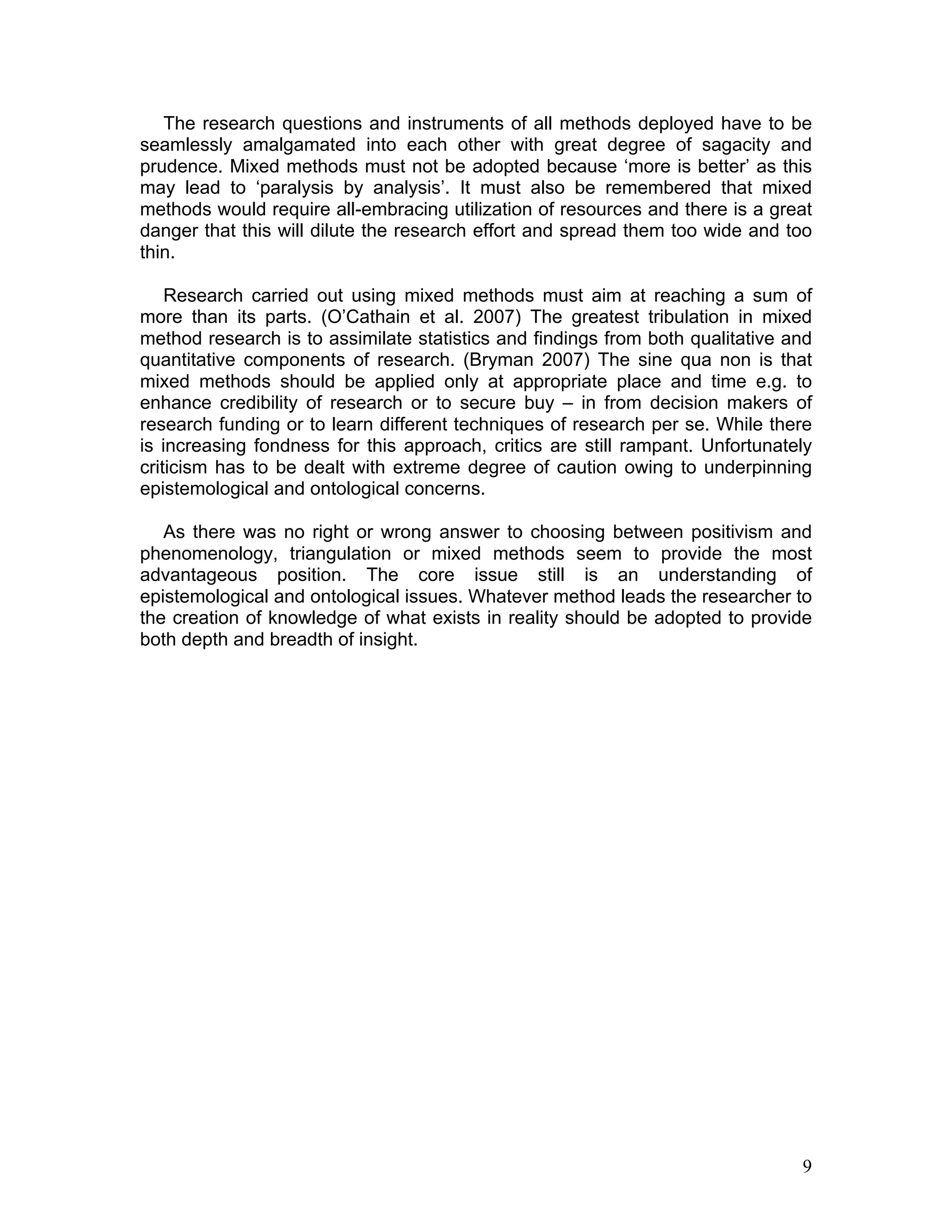The research questions and instruments of all methods deployed have to be
seamlessly amalgamated into each other with great degree of sagacity and
prudence. Mixed methods must not be adopted because ‘more is better’ as this
may lead to ‘paralysis by analysis’. It must also be remembered that mixed
methods would require all-embracing utilization of resources and there is a great
danger that this will dilute the research effort and spread them too wide and too
thin.

    Research carried out using mixed methods must aim at reaching a sum of
more than its parts. (O’Cathain et al. 2007) The greatest tribulation in mixed
method research is to assimilate statistics and findings from both qualitative and
quantitative components of research. (Bryman 2007) The sine qua non is that
mixed methods should be applied only at appropriate place and time e.g. to
enhance credibility of research or to secure buy – in from decision makers of
research funding or to learn different techniques of research per se. While there
is increasing fondness for this approach, critics are still rampant. Unfortunately
criticism has to be dealt with extreme degree of caution owing to underpinning
epistemological and ontological concerns.

   As there was no right or wrong answer to choosing between positivism and
phenomenology, triangulation or mixed methods seem to provide the most
advantageous position. The core issue still is an understanding of
epistemological and ontological issues. Whatever method leads the researcher to
the creation of knowledge of what exists in reality should be adopted to provide
both depth and breadth of insight.




                                                                                9
 