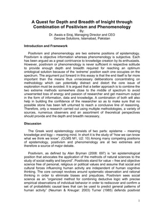 A Quest for Depth and Breadth of Insight through
      Combination of Positivism and Phenomenology
                                       By:
                  Dr. Awais e Siraj, Managing Director and CEO
                      Genzee Solutions, Islamabad, Pakistan

Introduction and Framework

   Positivism and phenomenology are two extreme positions of epistemology.
Positivism is objective information whereas phenomenology is subjective. Each
has been argued as a great contrivance to knowledge creation by its enthusiasts.
However, positivism or phenomenology is never sufficient in respective solitude
to provide enough depth and breadth required for reaching an optimum
ontological solution because of the ‘extreme’ position each one occupies on the
spectrum. The argument put forward in this essay is that the end itself is far more
important than the means thus unnecessary deliberations concentrating on
methodology which can potentially distract and distort the core issue of
exploration must be avoided. It is argued that a better approach is to combine the
two extreme methods somewhere close to the middle of spectrum to avoid
unwarranted loss of energy and passion of researcher and get maximum output
in the form of information, data and knowledge. A combination of both will also
help in building the confidence of the researcher so as to make sure that no
possible stone has been left unturned to reach a conclusive line of reasoning.
Therefore, only a research carried out using multiple methodologies, a variety of
sources, numerous observers and an assortment of theoretical perspectives
should provide and the depth and breadth necessary.

Discussion

   The Greek word epistemology consists of two parts: episteme – meaning
knowledge and logy – meaning mind. In short it is the study of “how we can know
what we think we know”. (CLMS M1, U2: 10) Among many competing positions
of epistemology, positivism and phenomenology are at two extremes and
therefore a source of major debate.

   Positivism, as defined by Alan Bryman (2008: 697) is “an epistemological
position that advocates the application of the methods of natural sciences to the
study of social reality and beyond”. Positivists stand for value – free and objective
science free of personal, religious or political values and assume that social and
cultural forces influencing human activity are independent of human cognitive
thinking. The core concept revolves around systematic observation and rational
thinking in order to eliminate biases and prejudices. Positivism sees social
science as an “organized method for combining deductive logic with precise
empirical observations of individual behavior in order to rediscover and confirm a
set of probabilistic causal laws that can be used to predict general patterns of
human activity” (Neuman & Kreugar: 2003) Turner (1985) defends positivist


                                                                                   1
 
