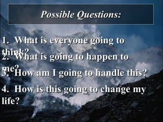 Possible Questions: 1.  What is everyone going to think? 2.  What is going to happen to me? 3.  How am I going to handle this? 4.  How is this going to change my life? 