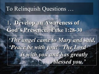 To Relinquish Questions … 1 .  Develop an Awareness of God’s Presence.  Luke 1:28-30 ‘ The angel came to Mary and said, ‘Peace be with you!  The Lord  is with you and has greatly  blessed you.’ 