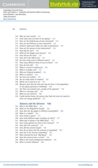 Cambridge University Press
978-1-316-61526-3 — A Question and Answer Guide to Astronomy
Carol Christian , Jean-René Roy
Table of Contents
More Information
www.cambridge.org
© in this web service Cambridge University Press
110 Why are stars round? 132
111 How many stars are there in our galaxy? 132
112 How are the brightnesses of stars measured? 134
113 How are the distances to stars measured? 135
114 Parsecs? Light-years? Why not miles or kilometers? 137
115 How are the masses of stars determined? 138
116 How big are stars? 139
117 What are the biggest stars known? 140
118 How old are the stars? 142
119 How old is the oldest star? 142
120 Do stars really come in different colors? 143
121 How many different kinds of star are there? 144
122 How do stars die? 146
123 What is a nova? A supernova? 149
124 What is a double star? 153
125 What are Cepheid variables? 153
126 What is a pulsar? 154
127 Do stars ever collide? 155
128 Are we really made of stardust? 156
129 Which star is closest to us? 157
130 Between stars that die and stars that are born, is the population
of our galaxy growing or shrinking? 158
131 Are there any isolated stars, outside of the galaxies? 158
132 What is a runaway star? 159
133 What are star clusters? 160
134 Could nuclear fusion, the process that fuels the stars, be tamed to
solve our energy problems? 162
Galaxies and the Universe 165
135 What is the Milky Way? 165
136 What are the Magellanic Clouds? 166
137 How does the sky appear in different wavelengths? 168
138 What is a nebula? 169
139 How empty is space? 171
140 How many different types of galaxy are there? 173
141 What type of galaxy is the Milky Way? 175
142 How many galaxies are there in the universe? 177
143 How old is the universe? 177
144 How did the universe begin? 179
145 How do we know that the universe is expanding? 182
146 How fast is the universe expanding? 184
147 Who invented the term “Big Bang?” 184
148 Does the universe have a center? 185
149 What is the cosmic background radiation? 187
150 What is cosmic inﬂation? 189
viii Contents
 