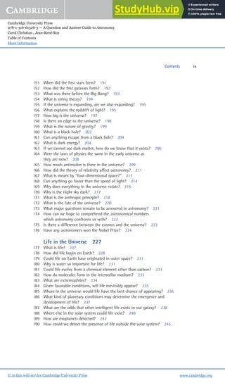 Cambridge University Press
978-1-316-61526-3 — A Question and Answer Guide to Astronomy
Carol Christian , Jean-René Roy
Table of Contents
More Information
www.cambridge.org
© in this web service Cambridge University Press
151 When did the ﬁrst stars form? 191
152 How did the ﬁrst galaxies form? 192
153 What was there before the Big Bang? 193
154 What is string theory? 194
155 If the universe is expanding, are we also expanding? 195
156 What explains the redshift of light? 195
157 How big is the universe? 197
158 Is there an edge to the universe? 198
159 What is the nature of gravity? 199
160 What is a black hole? 202
161 Can anything escape from a black hole? 204
162 What is dark energy? 204
163 If we cannot see dark matter, how do we know that it exists? 206
164 Were the laws of physics the same in the early universe as
they are now? 208
165 How much antimatter is there in the universe? 209
166 How did the theory of relativity affect astronomy? 211
167 What is meant by “four-dimensional space?” 213
168 Can anything go faster than the speed of light? 214
169 Why does everything in the universe rotate? 216
170 Why is the night sky dark? 217
171 What is the anthropic principle? 218
172 What is the fate of the universe? 220
173 What major questions remain to be answered in astronomy? 221
174 How can we hope to comprehend the astronomical numbers
which astronomy confronts us with? 222
175 Is there a difference between the cosmos and the universe? 223
176 Have any astronomers won the Nobel Prize? 224
Life in the Universe 227
177 What is life? 227
178 How did life begin on Earth? 228
179 Could life on Earth have originated in outer space? 231
180 Why is water so important for life? 231
181 Could life evolve from a chemical element other than carbon? 233
182 How do molecules form in the interstellar medium? 233
183 What are extremophiles? 234
184 Given favorable conditions, will life inevitably appear? 235
185 Where in the universe would life have the best chance of appearing? 236
186 What kind of planetary conditions may determine the emergence and
development of life? 237
187 What are the odds that other intelligent life exists in our galaxy? 238
188 Where else in the solar system could life exist? 240
189 How are exoplanets detected? 242
190 How could we detect the presence of life outside the solar system? 245
Contents ix
 