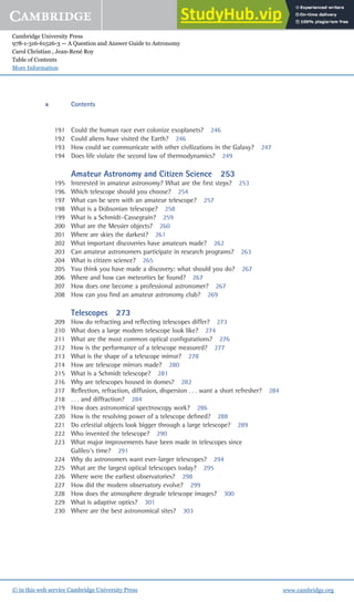 Cambridge University Press
978-1-316-61526-3 — A Question and Answer Guide to Astronomy
Carol Christian , Jean-René Roy
Table of Contents
More Information
www.cambridge.org
© in this web service Cambridge University Press
191 Could the human race ever colonize exoplanets? 246
192 Could aliens have visited the Earth? 246
193 How could we communicate with other civilizations in the Galaxy? 247
194 Does life violate the second law of thermodynamics? 249
Amateur Astronomy and Citizen Science 253
195 Interested in amateur astronomy? What are the ﬁrst steps? 253
196 Which telescope should you choose? 254
197 What can be seen with an amateur telescope? 257
198 What is a Dobsonian telescope? 258
199 What is a Schmidt–Cassegrain? 259
200 What are the Messier objects? 260
201 Where are skies the darkest? 261
202 What important discoveries have amateurs made? 262
203 Can amateur astronomers participate in research programs? 263
204 What is citizen science? 265
205 You think you have made a discovery: what should you do? 267
206 Where and how can meteorites be found? 267
207 How does one become a professional astronomer? 267
208 How can you ﬁnd an amateur astronomy club? 269
Telescopes 273
209 How do refracting and reﬂecting telescopes differ? 273
210 What does a large modern telescope look like? 274
211 What are the most common optical conﬁgurations? 276
212 How is the performance of a telescope measured? 277
213 What is the shape of a telescope mirror? 278
214 How are telescope mirrors made? 280
215 What is a Schmidt telescope? 281
216 Why are telescopes housed in domes? 282
217 Reﬂection, refraction, diffusion, dispersion . . . want a short refresher? 284
218 . . . and diffraction? 284
219 How does astronomical spectroscopy work? 286
220 How is the resolving power of a telescope deﬁned? 288
221 Do celestial objects look bigger through a large telescope? 289
222 Who invented the telescope? 290
223 What major improvements have been made in telescopes since
Galileo’s time? 291
224 Why do astronomers want ever-larger telescopes? 294
225 What are the largest optical telescopes today? 295
226 Where were the earliest observatories? 298
227 How did the modern observatory evolve? 299
228 How does the atmosphere degrade telescope images? 300
229 What is adaptive optics? 301
230 Where are the best astronomical sites? 303
x Contents
 