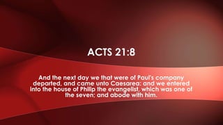 And the next day we that were of Paul's company
departed, and came unto Caesarea: and we entered
into the house of Philip the evangelist, which was one of
the seven; and abode with him.
ACTS 21:8
 
