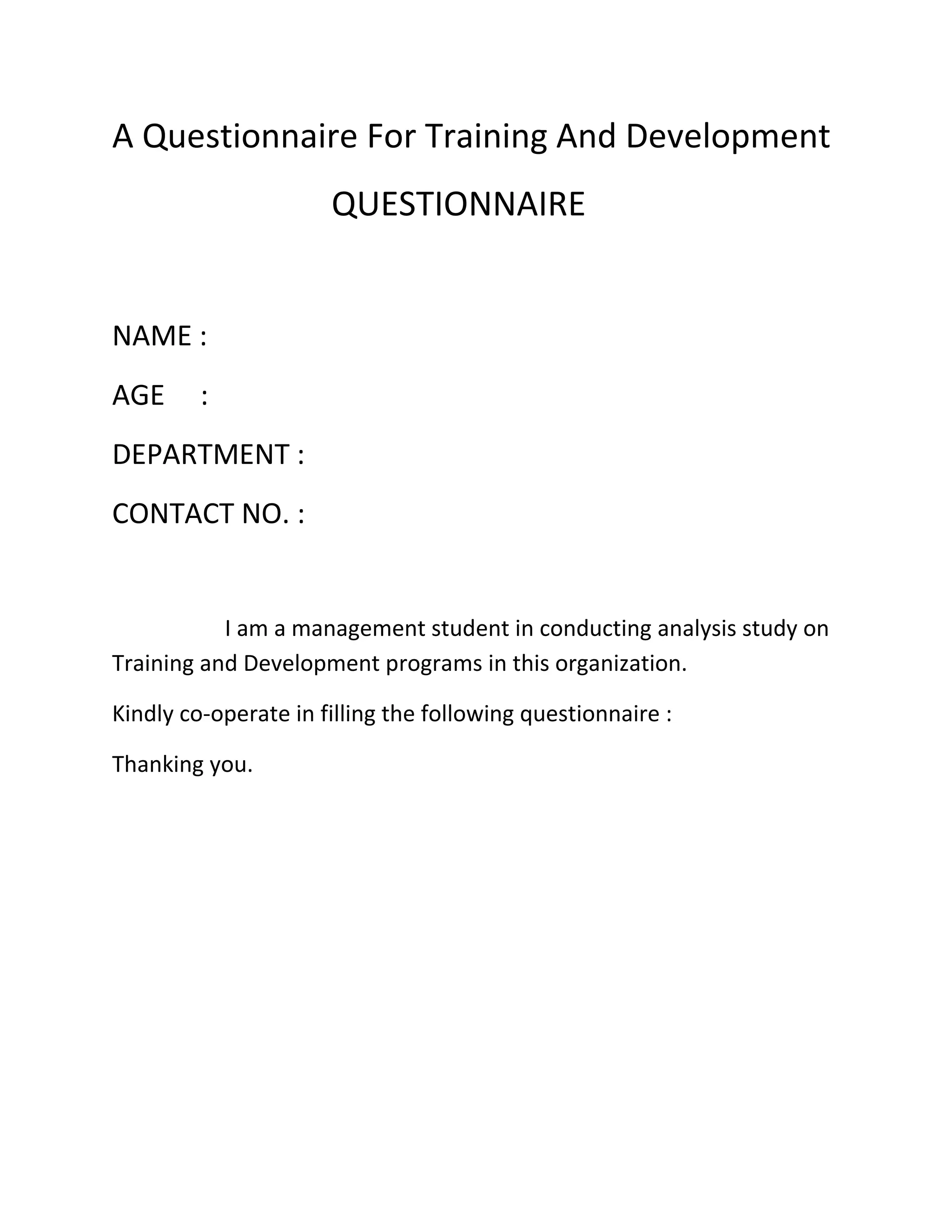 A Questionnaire For Training And Development
QUESTIONNAIRE
NAME :
AGE :
DEPARTMENT :
CONTACT NO. :
I am a management student in conducting analysis study on
Training and Development programs in this organization.
Kindly co-operate in filling the following questionnaire :
Thanking you.
 
