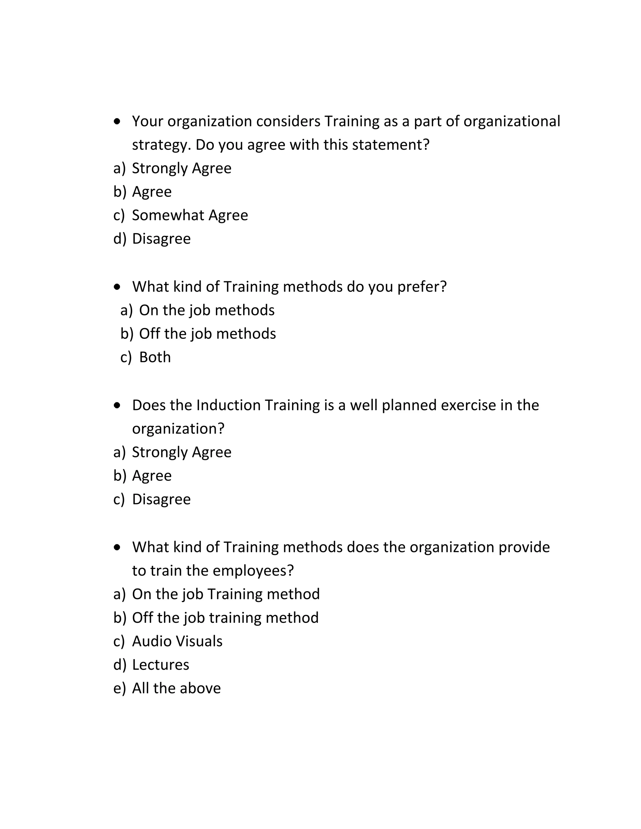 Your organization considers Training as a part of organizational
strategy. Do you agree with this statement?
a) Strongly Agree
b) Agree
c) Somewhat Agree
d) Disagree
What kind of Training methods do you prefer?
a) On the job methods
b) Off the job methods
c) Both
Does the Induction Training is a well planned exercise in the
organization?
a) Strongly Agree
b) Agree
c) Disagree
What kind of Training methods does the organization provide
to train the employees?
a) On the job Training method
b) Off the job training method
c) Audio Visuals
d) Lectures
e) All the above
 