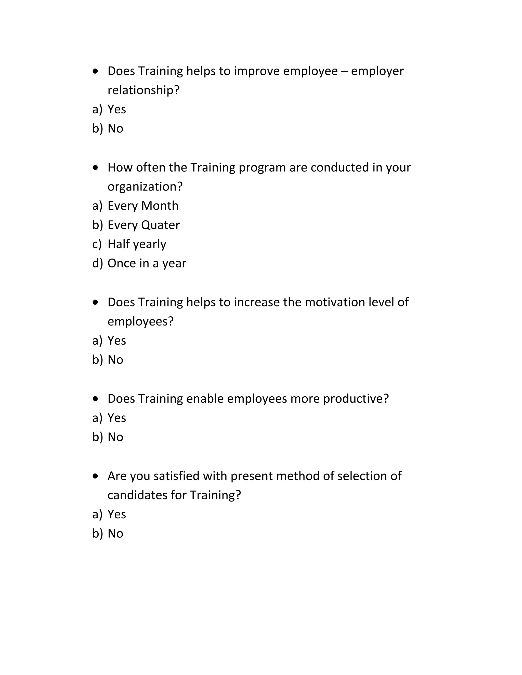 Does Training helps to improve employee – employer
relationship?
a) Yes
b) No
How often the Training program are conducted in your
organization?
a) Every Month
b) Every Quater
c) Half yearly
d) Once in a year
Does Training helps to increase the motivation level of
employees?
a) Yes
b) No
Does Training enable employees more productive?
a) Yes
b) No
Are you satisfied with present method of selection of
candidates for Training?
a) Yes
b) No
 