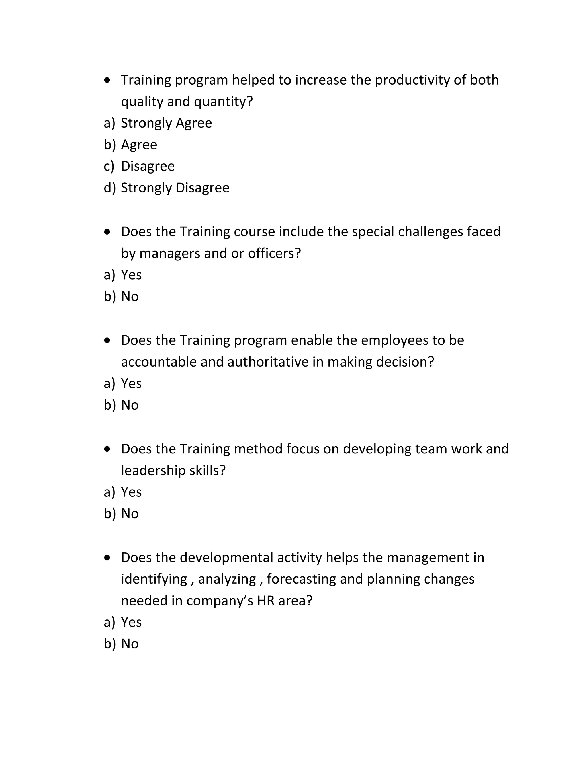 Training program helped to increase the productivity of both
quality and quantity?
a) Strongly Agree
b) Agree
c) Disagree
d) Strongly Disagree
Does the Training course include the special challenges faced
by managers and or officers?
a) Yes
b) No
Does the Training program enable the employees to be
accountable and authoritative in making decision?
a) Yes
b) No
Does the Training method focus on developing team work and
leadership skills?
a) Yes
b) No
Does the developmental activity helps the management in
identifying , analyzing , forecasting and planning changes
needed in company’s HR area?
a) Yes
b) No
 