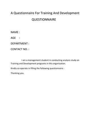 A Questionnaire For Training And Development
QUESTIONNAIRE
NAME :
AGE :
DEPARTMENT :
CONTACT NO. :
I am a management student in conducting analysis study on
Training and Development programs in this organization.
Kindly co-operate in filling the following questionnaire :
Thanking you.
 
