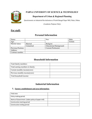 PABNA UNIVERSITY OF SCIENCE & TECHNOLOGY
Department of Urban & Regional Planning
Questionnaire on Industrial Revitalization of North Bengal Paper Mill, Paksi, Pabna.
(Academic Purpose Only)
For staff:
Personal Information
Name: Sex: Male
Age: Female
Marital status: Married Religion:
Unmarried Educational Background:
Previous Position: Current Profession:
Address:
Contract number:
Household Information
Total family members:
Total earning members in family:
Current monthly income(own):
Previous monthly income(own):
Total household income:
Industrial Information
1. Factory establishment and area information:
Total area
Policy making period
Name of Government (taken policy of paper mill)
Construction starting period
Construction ending period
 