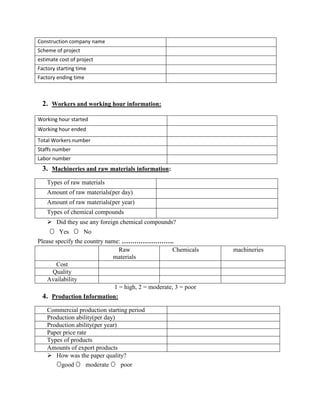 2. Workers and working hour information:
3. Machineries and raw materials information:
Types of raw materials
Amount of raw materials(per day)
Amount of raw materials(per year)
Types of chemical compounds
 Did they use any foreign chemical compounds?
O Yes O No
Please specify the country name: …………………….
Raw
materials
Chemicals machineries
Cost
Quality
Availability
1 = high, 2 = moderate, 3 = poor
4. Production Information:
Commercial production starting period
Production ability(per day)
Production ability(per year)
Paper price rate
Types of products
Amounts of export products
 How was the paper quality?
Ogood O moderate O poor
Construction company name
Scheme of project
estimate cost of project
Factory starting time
Factory ending time
Working hour started
Working hour ended
Total Workers number
Staffs number
Labor number
 
