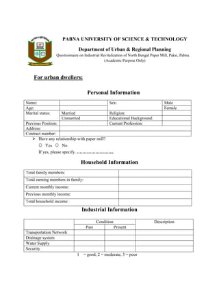 PABNA UNIVERSITY OF SCIENCE & TECHNOLOGY
Department of Urban & Regional Planning
Questionnaire on Industrial Revitalization of North Bengal Paper Mill, Paksi, Pabna.
(Academic Purpose Only)
For urban dwellers:
Personal Information
Name: Sex: Male
Age: Female
Marital status: Married Religion:
Unmarried Educational Background:
Previous Position: Current Profession:
Address:
Contract number:
 Have any relationship with paper mill?
O Yes O No
If yes, please specify. ……………………..
Household Information
Total family members:
Total earning members in family:
Current monthly income:
Previous monthly income:
Total household income:
Industrial Information
1 = good, 2 = moderate, 3 = poor
Condition Description
Past Present
Transportation Network
Drainage system
Water Supply
Security
 