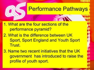 Performance Pathways1. What are the four sections of the performance pyramid?2. What is the difference between UK Sport, Sport England and Youth Sport Trust.3. Name two recent initiatives that the UK government  has introduced to raise the profile of youth sport.