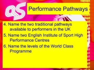 Performance Pathways4. Name the two traditional pathways available to performers in the UK5. Name two English Institute of Sport High Performance Centres6. Name the levels of the World Class Programme