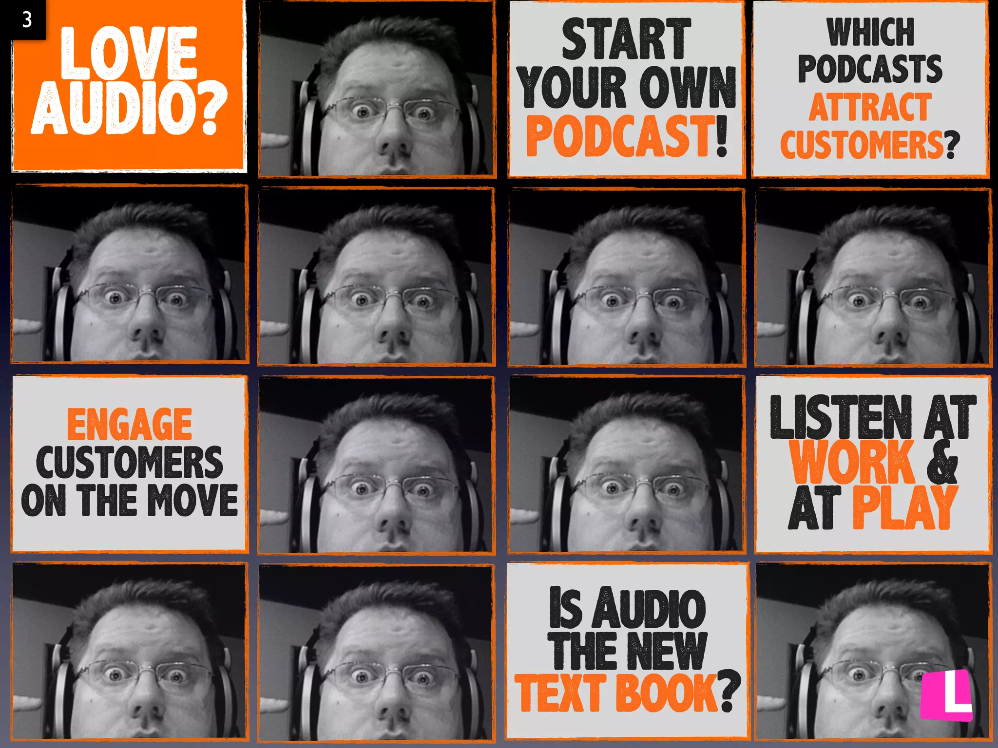 3

LOVE
AUDIO?

START
YOUR OWN
PODCAST!

WHICH
PODCASTS
ATTRACT
CUSTOMERS?

LISTEN AT
WORK &
AT PLAY

ENGAGE
CUSTOMERS
ON THE MOVE

Is Audio
the new
text book?

 