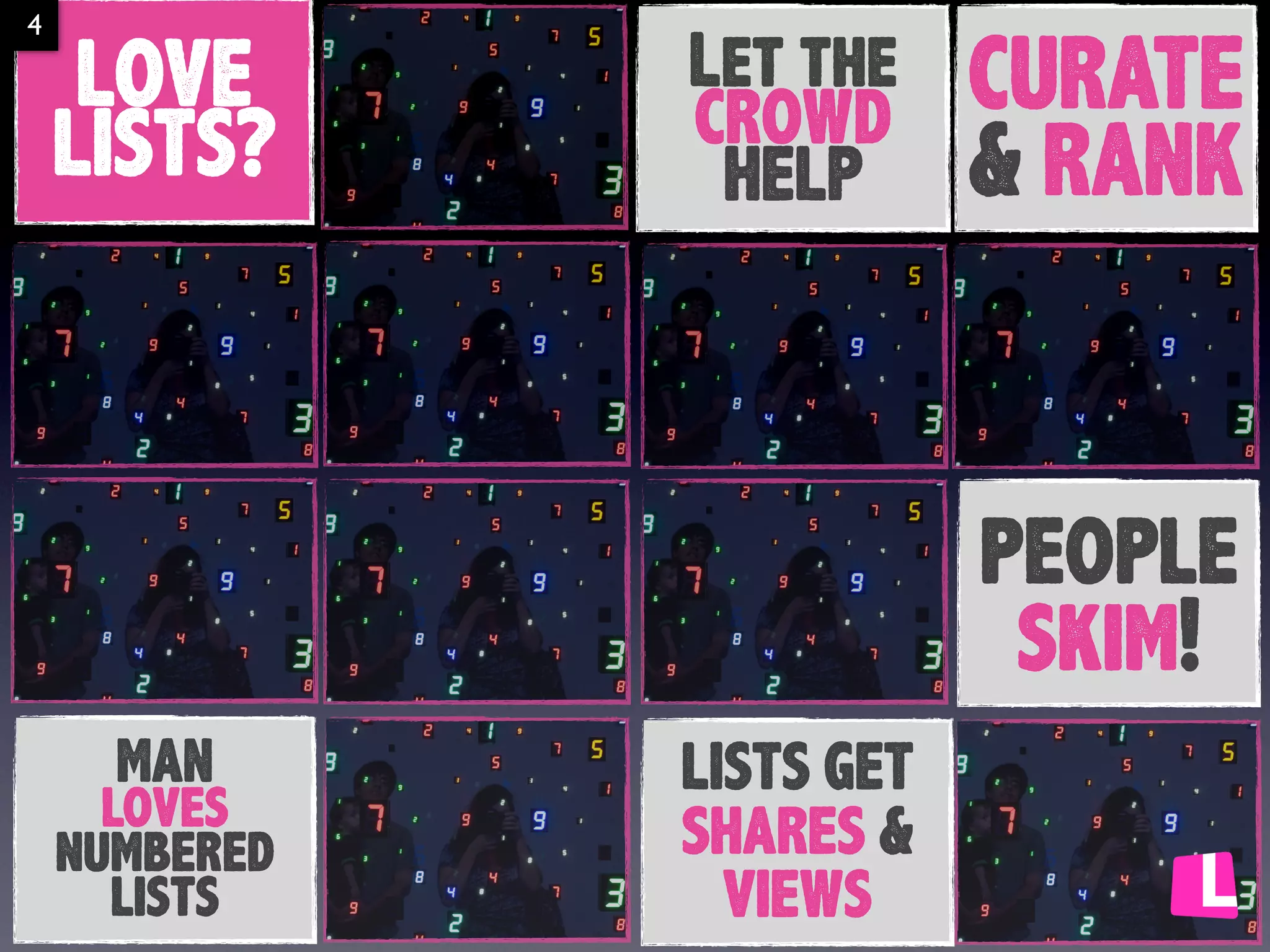 4

LOVE
LISTS?

Let the
CROWD
HELP

CURATE
& RANK
people
skim!

MAN
loves
numbered
lists

LISTS GET
SHARES &
VIEWS

 