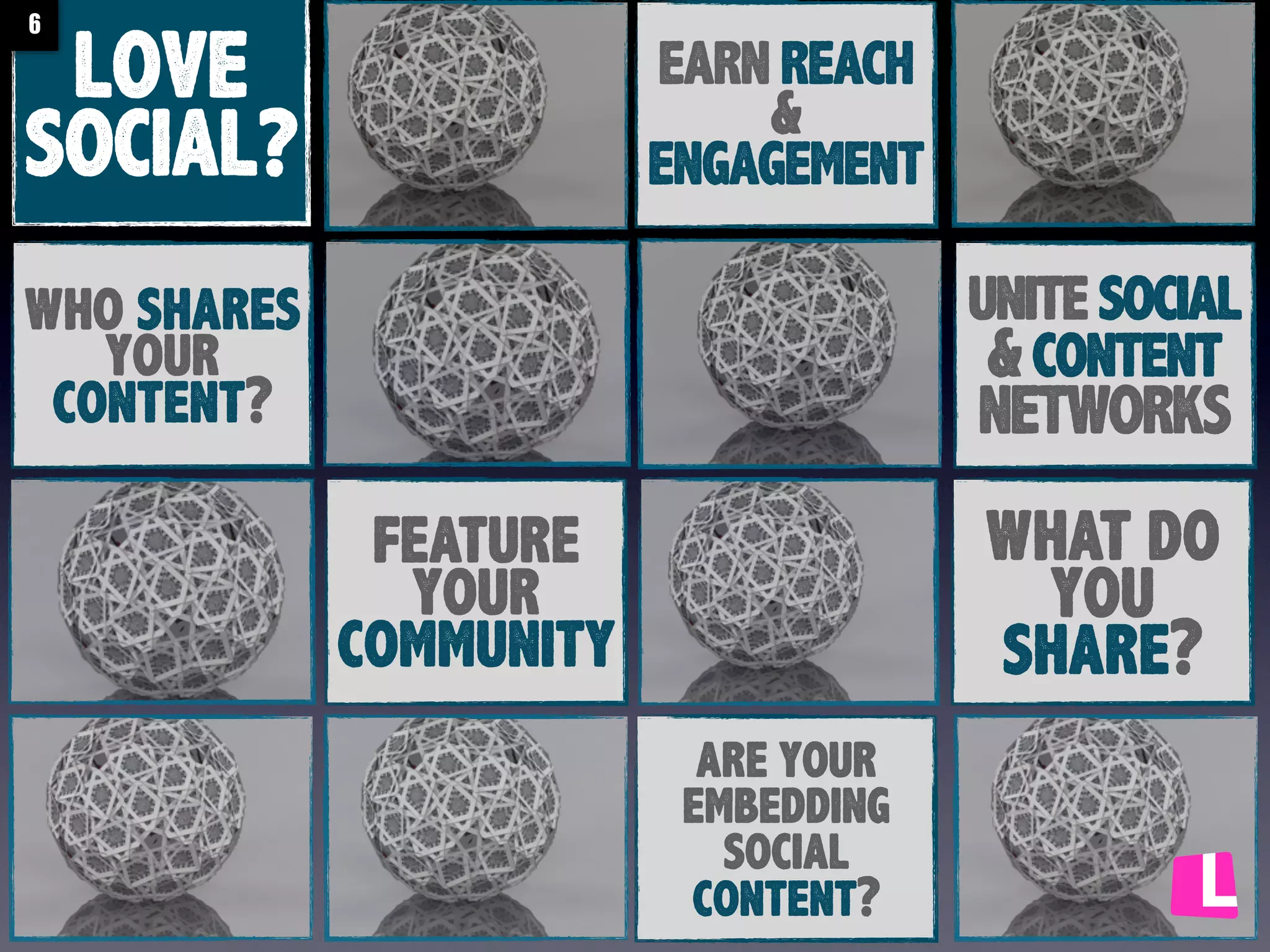 6

LOVE
SOCIAL?

EARN REACH
&
ENGAGEMENT

unite social
& content
NETWORKS

who shares
your
content?

what do
you
share?

feature
your
community
are your
embedding
social
content?

 