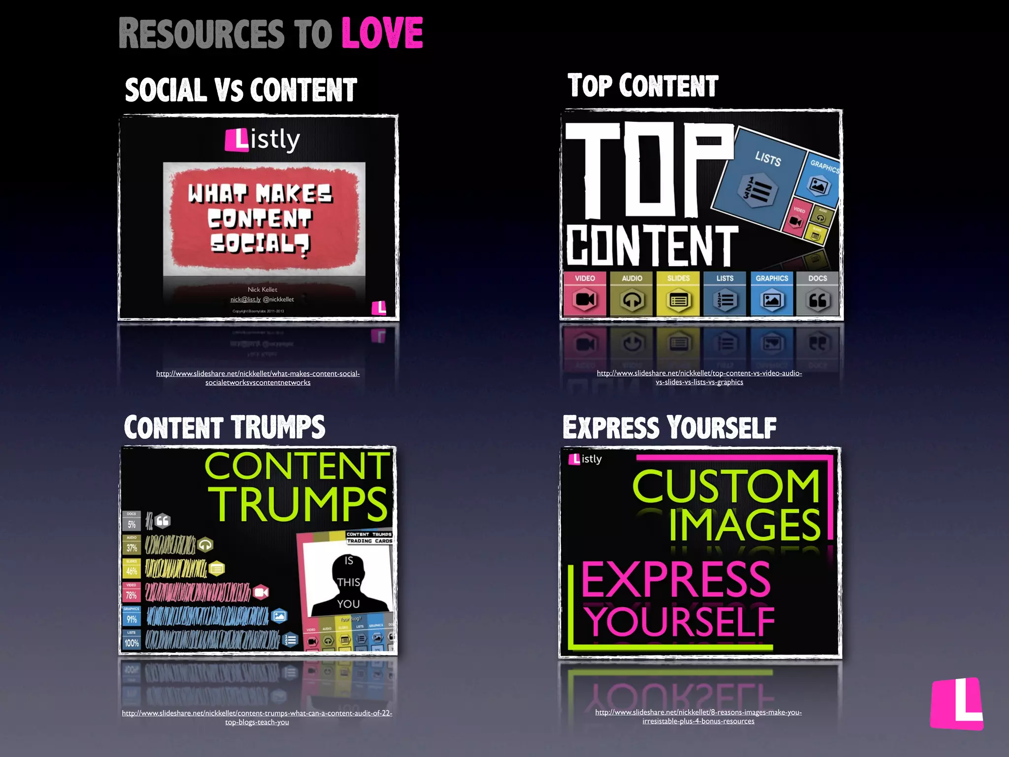 Image Credits

Title Credit

A special thanks to
Barry Feldman for
suggesting the title to
this deck.
http://www.ﬂickr.com/photos/
bibbit/6431785919

http://feldmancreative.com/

http://flickr.com/

http://www.ﬂickr.com/photos/sherseydc/
535564039/

http://www.ﬂickr.com/photos/
keoni101/7069578953/

http://www.ﬂickr.com/photos/
thomasleuthard/9598447729

http://www.ﬂickr.com/photos/
56152768@N03/5755277245/

http://www.ﬂickr.com/photos/
thomasleuthard/5855136825/

http://www.ﬂickr.com/photos/
rkramer62/4757531716

http://www.ﬂickr.com/photos/gotovan/
8065771828/

http://www.ﬂickr.com/photos/
schani/60579395/

http://www.ﬂickr.com/photos/chrisdlugosz/
2910249177/

http://www.ﬂickr.com/photos/gebala/
1042325968/sizes/o/in/photostream/

http://www.ﬂickr.com/photos/edu_fon/
3842023327/

http://www.ﬂickr.com/photos/thebarrowboy/
7485687842/

http://www.ﬂickr.com/photos/
gammaman/5241860326/

http://www.ﬂickr.com/photos/
21649179@N00/3955354747/

http://www.ﬂickr.com/photos/kplawver/
3532822079

http://www.ﬂickr.com/photos/paulhammond/
2904645367/

 