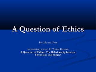 A Question of Ethics
By Lilly and Tom
Information source: By Wanda Bershen
A Question of Ethics: The Relationship between
Filmmaker and Subject

 