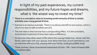 In light of my past experiences, my current
responsibilities, and my future hopes and dreams,
what is the wisest way to invest my time?
• There is a cumulative value to investing small amounts of time in certain
activities over a long period of time.
• Exercise is an obvious example. There is no obvious benefit to one session, which is
why it’s so easy to talk ourselves out of it.
• The real value is that exercise has a compounding effect. It is the consistent,
incremental investment of time that makes a difference.
• So here are a few other areas of life where this concept holds true: dinner with the
family, date night with your spouse, time alone with God, church attendance, one-
on-one time with your kids, praying with your family, small group Bible study.
• These routines, these incremental investments of time – life – have immeasurable
cumulative value.
 