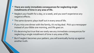 • There are rarely immediate consequences for neglecting single
installments of time in any area of life.
• Neglect your health for a day, or a week, and you won’t experience any
negative effects.
• The same dynamic plays itself out in every area of life.
• If you miss one dinner with the family, it’s no big deal. Pick up a newspaper
instead of your Bible one morning, and life goes on.
• It’s deceiving but true that we rarely see any immediate consequences for
neglecting a single installment of time in any area of life.
• But if neglect becomes your pattern, you will eventually bump up against
another truth:
 