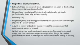 • Neglect has a cumulative effect.
• Eating fast food for one week is not a big deal, but ten years of it will add up
to permanent damage to your health.
• Neglect has a cumulative effect physically, relationally, spiritually,
professionally, financially, and emotionally.
• ITimothy 4:14
• Neglect anything over a long period of time and you will have something to
show for it – usually a mess!
• A burst of energy and activity cannot reverse the consequences that
accompany a season of neglect.
• While it’s true that small consistent investments of time add up to good
things, and that consistent neglect adds up to bad things, the random
pursuits that we allow to interrupt our important routines add up to nothing.
 