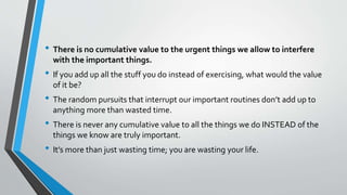 • There is no cumulative value to the urgent things we allow to interfere
with the important things.
• If you add up all the stuff you do instead of exercising, what would the value
of it be?
• The random pursuits that interrupt our important routines don’t add up to
anything more than wasted time.
• There is never any cumulative value to all the things we do INSTEAD of the
things we know are truly important.
• It’s more than just wasting time; you are wasting your life.
 